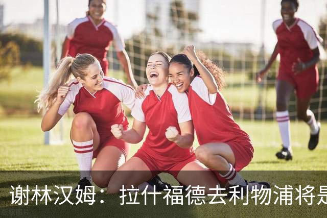 谢林汉姆：拉什福德去利物浦将是终极背叛 但他仍有可能回归曼联